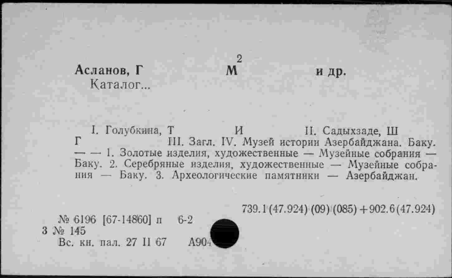 ﻿Асланов, Г Каталог...
2
М
и др.
I. Голубкина, Т	И	II. Садыхзаде, Ш
Г	III. Загл. IV. Музей истории Азербайджана. Баку.
----1. Золотые изделия, художественные — Музейные собрания — Баку. 2. Серебряные изделия, художественные — Музейные собрания — Баку. 3. Археологические памятники — Азербайджан.
№ 6196 [67-14860] п
3 Ns 145
Вс. кн. пал. 27 II 67
739.1 (47.924) (09) (085) +902.6(47.924)